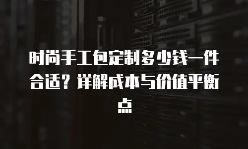 时尚手工包定制多少钱一件合适？详解成本与价值平衡点