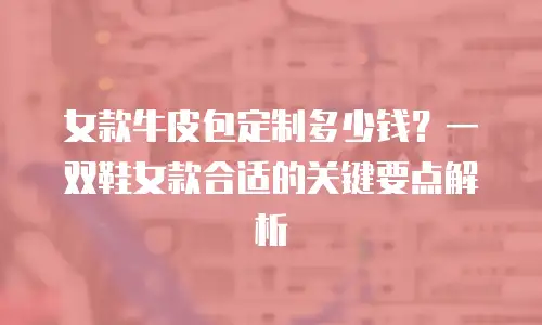 女款牛皮包定制多少钱？一双鞋女款合适的关键要点解析