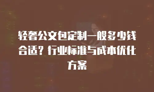 轻奢公文包定制一般多少钱合适？行业标准与成本优化方案