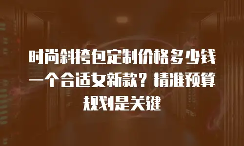 时尚斜挎包定制价格多少钱一个合适女新款？精准预算规划是关键