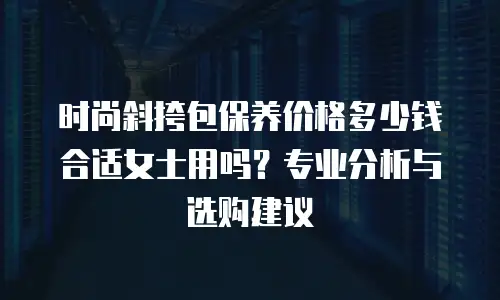 时尚斜挎包保养价格多少钱合适女士用吗？专业分析与选购建议
