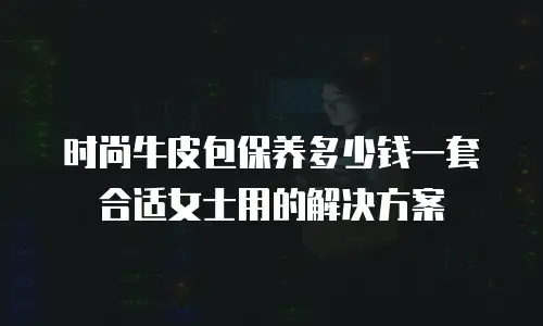 时尚牛皮包保养多少钱一套合适女士用的解决方案