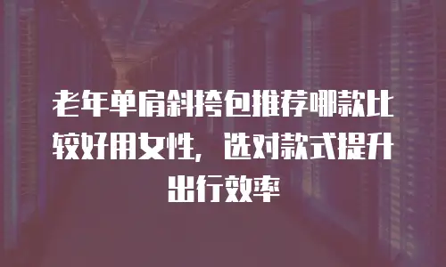 老年单肩斜挎包推荐哪款比较好用女性，选对款式提升出行效率