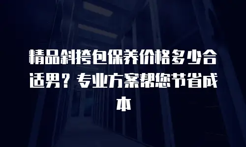 精品斜挎包保养价格多少合适男？专业方案帮您节省成本