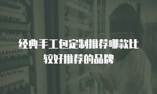 经典手工包定制推荐哪款比较好推荐的品牌