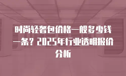 时尚轻奢包价格一般多少钱一条？2025年行业透明报价分析