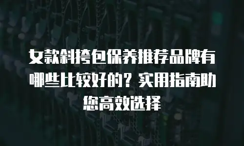 女款斜挎包保养推荐品牌有哪些比较好的？实用指南助您高效选择
