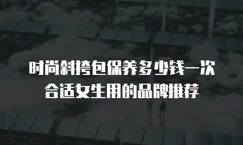 时尚斜挎包保养多少钱一次合适女生用的品牌推荐