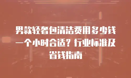 男款轻奢包清洁费用多少钱一个小时合适？行业标准及省钱指南