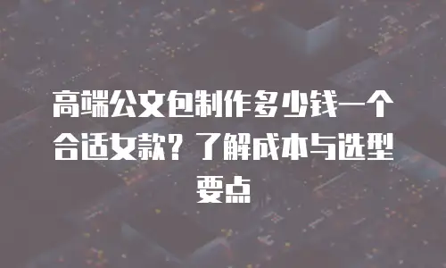 高端公文包制作多少钱一个合适女款？了解成本与选型要点