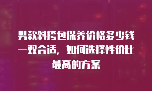 男款斜挎包保养价格多少钱一双合适，如何选择性价比最高的方案
