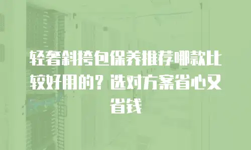 轻奢斜挎包保养推荐哪款比较好用的？选对方案省心又省钱