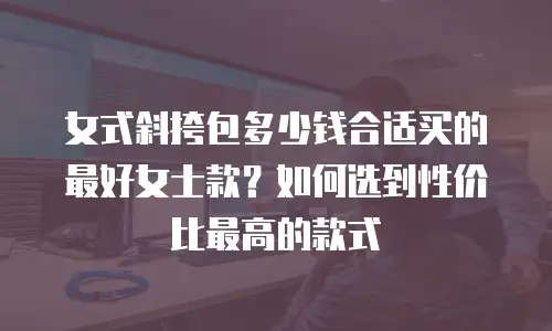 女式斜挎包多少钱合适买的最好女士款？如何选到性价比最高的款式
