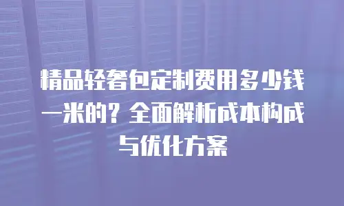 精品轻奢包定制费用多少钱一米的？全面解析成本构成与优化方案