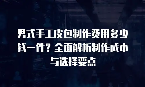男式手工皮包制作费用多少钱一件？全面解析制作成本与选择要点