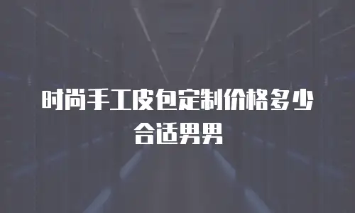 时尚手工皮包定制价格多少合适男男