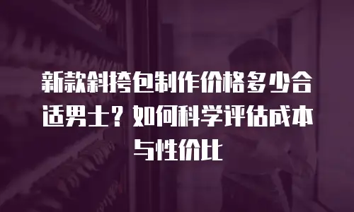 新款斜挎包制作价格多少合适男士？如何科学评估成本与性价比