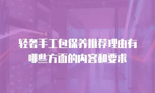 轻奢手工包保养推荐理由有哪些方面的内容和要求