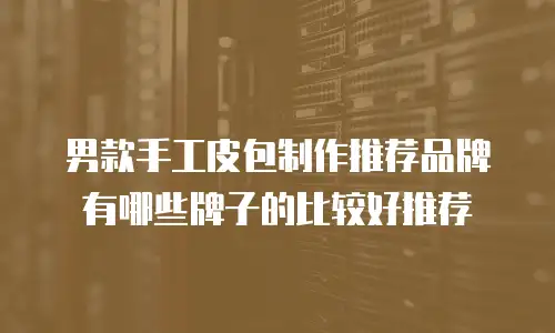 男款手工皮包制作推荐品牌有哪些牌子的比较好推荐