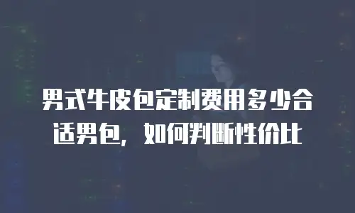 男式牛皮包定制费用多少合适男包，如何判断性价比
