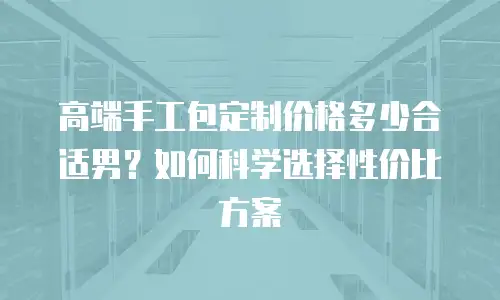 高端手工包定制价格多少合适男？如何科学选择性价比方案