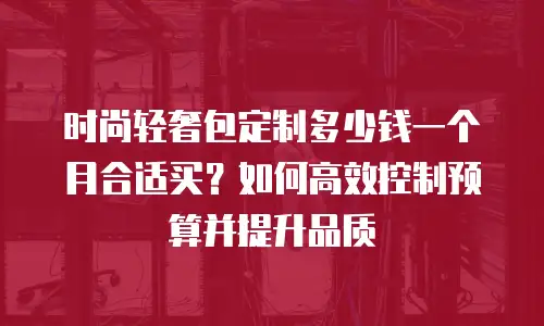 时尚轻奢包定制多少钱一个月合适买？如何高效控制预算并提升品质