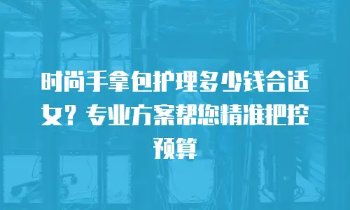时尚手拿包护理多少钱合适女？专业方案帮您精准把控预算