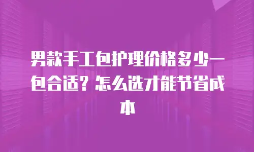 男款手工包护理价格多少一包合适？怎么选才能节省成本