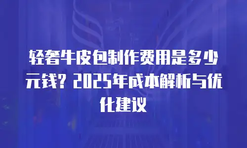 轻奢牛皮包制作费用是多少元钱？2025年成本解析与优化建议