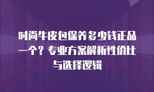 时尚牛皮包保养多少钱正品一个？专业方案解析性价比与选择逻辑
