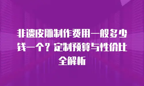 非遗皮雕制作费用一般多少钱一个？定制预算与性价比全解析