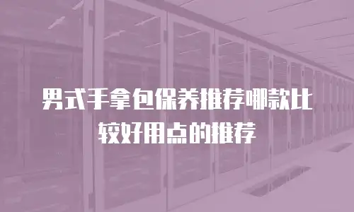 男式手拿包保养推荐哪款比较好用点的推荐
