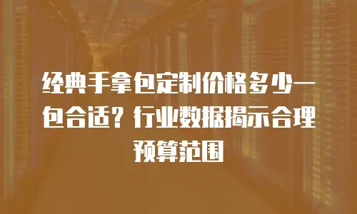 经典手拿包定制价格多少一包合适？行业数据揭示合理预算范围
