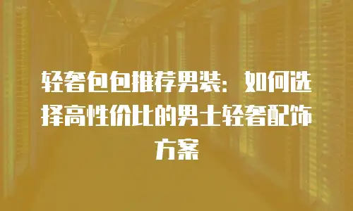 轻奢包包推荐男装：如何选择高性价比的男士轻奢配饰方案