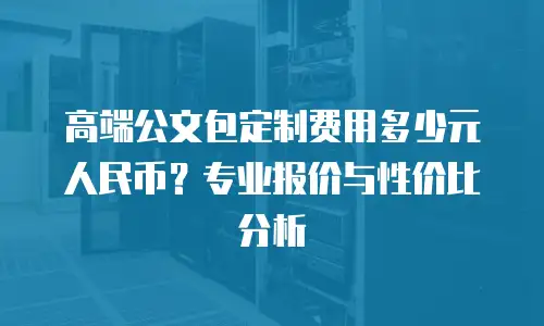 高端公文包定制费用多少元人民币？专业报价与性价比分析