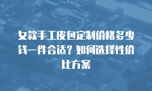 女款手工皮包定制价格多少钱一件合适？如何选择性价比方案