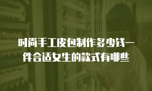 时尚手工皮包制作多少钱一件合适女生的款式有哪些