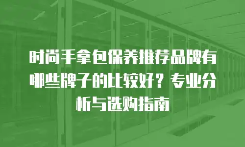时尚手拿包保养推荐品牌有哪些牌子的比较好？专业分析与选购指南
