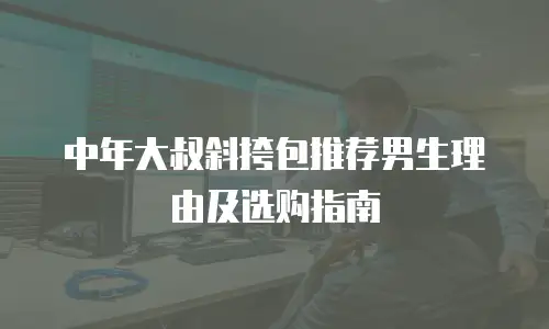 中年大叔斜挎包推荐男生理由及选购指南