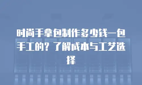 时尚手拿包制作多少钱一包手工的？了解成本与工艺选择