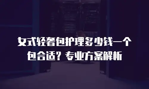 女式轻奢包护理多少钱一个包合适？专业方案解析