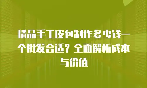 精品手工皮包制作多少钱一个批发合适？全面解析成本与价值