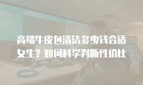 高端牛皮包清洁多少钱合适女生？如何科学判断性价比