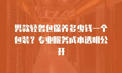 男款轻奢包保养多少钱一个包装？专业服务成本透明公开