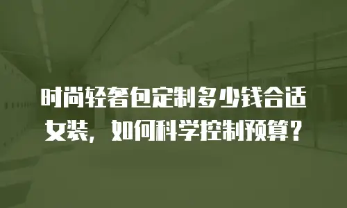 时尚轻奢包定制多少钱合适女装，如何科学控制预算？