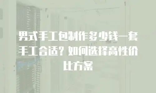 男式手工包制作多少钱一套手工合适？如何选择高性价比方案