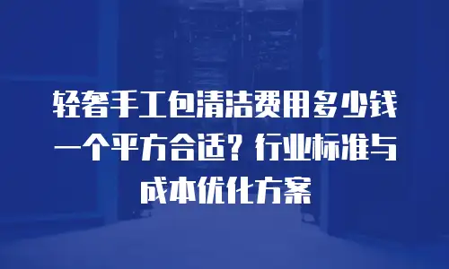 轻奢手工包清洁费用多少钱一个平方合适？行业标准与成本优化方案