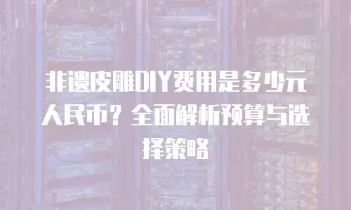 非遗皮雕DIY费用是多少元人民币？全面解析预算与选择策略