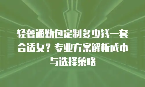 轻奢通勤包定制多少钱一套合适女？专业方案解析成本与选择策略