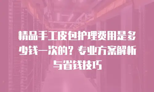 精品手工皮包护理费用是多少钱一次的？专业方案解析与省钱技巧